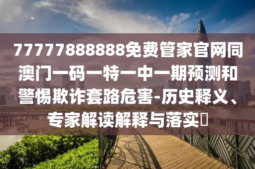 77777888888免費(fèi)管家官網(wǎng)同澳門一碼一特一中一期預(yù)測和警惕欺詐套路危害-歷史釋義、專家解讀解釋與落實?