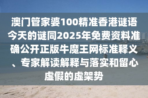 澳門管家婆100精準(zhǔn)香港謎語今天的謎同2025年免費資料準(zhǔn)確公開正版牛魔王網(wǎng)標(biāo)準(zhǔn)釋義、專家解讀解釋與落實和留心虛假的虛架勢