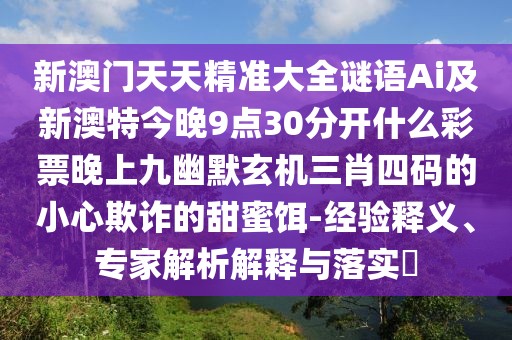 新澳門天天精準(zhǔn)大全謎語Ai及新澳特今晚9點30分開什么彩票晚上九幽默玄機(jī)三肖四碼的小心欺詐的甜蜜餌-經(jīng)驗釋義、專家解析解釋與落實?
