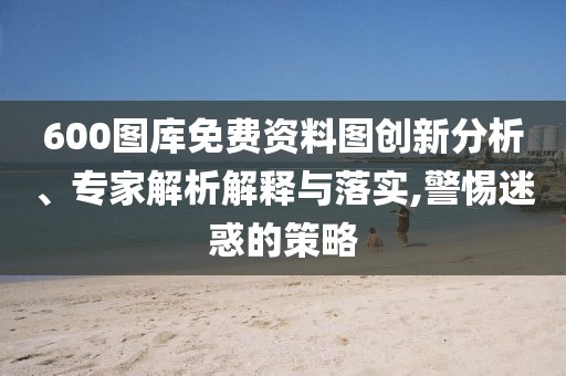 600圖庫免費(fèi)資料圖創(chuàng)新分析、專家解析解釋與落實(shí),警惕迷惑的策略
