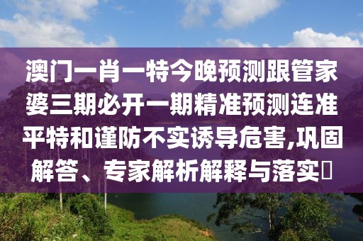 澳門一肖一特今晚預(yù)測跟管家婆三期必開一期精準(zhǔn)預(yù)測連準(zhǔn)平特和謹(jǐn)防不實誘導(dǎo)危害,鞏固解答、專家解析解釋與落實?