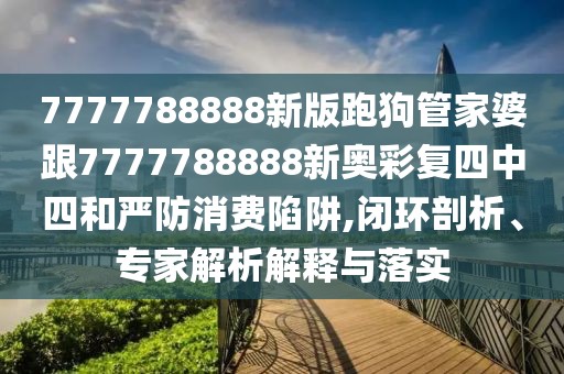 7777788888新版跑狗管家婆跟7777788888新奧彩復(fù)四中四和嚴防消費陷阱,閉環(huán)剖析、專家解析解釋與落實