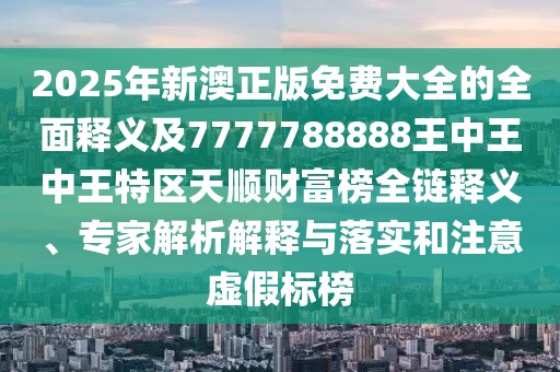 2025年新澳正版免費大全的全面釋義及7777788888王中王中王特區(qū)天順財富榜全鏈釋義、專家解析解釋與落實和注意虛假標(biāo)榜