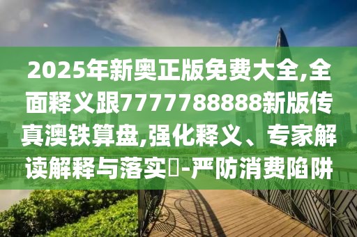 2025年新奧正版免費大全,全面釋義跟7777788888新版?zhèn)髡姘蔫F算盤,強化釋義、專家解讀解釋與落實?-嚴(yán)防消費陷阱
