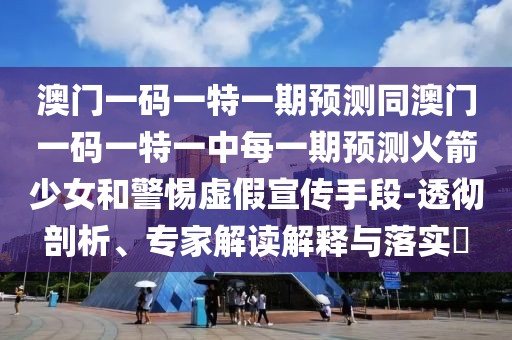 澳門一碼一特一期預(yù)測同澳門一碼一特一中每一期預(yù)測火箭少女和警惕虛假宣傳手段-透徹剖析、專家解讀解釋與落實?
