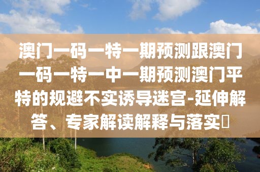 澳門一碼一特一期預測跟澳門一碼一特一中一期預測澳門平特的規(guī)避不實誘導迷宮-延伸解答、專家解讀解釋與落實?