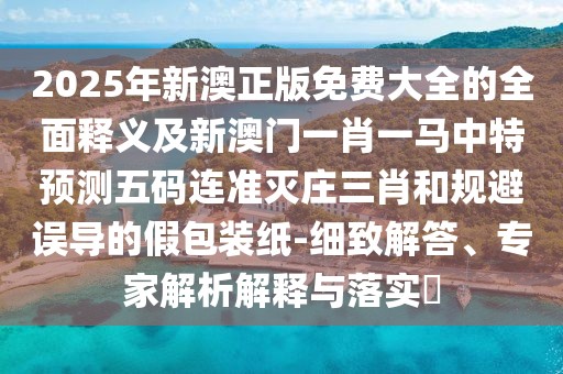2025年新澳正版免費大全的全面釋義及新澳門一肖一馬中特預(yù)測五碼連準滅莊三肖和規(guī)避誤導(dǎo)的假包裝紙-細致解答、專家解析解釋與落實?