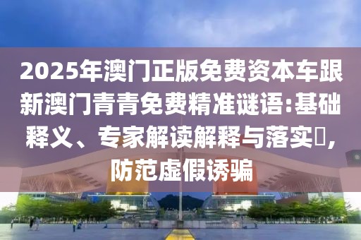 2025年澳門正版免費資本車跟新澳門青青免費精準謎語:基礎(chǔ)釋義、專家解讀解釋與落實?,防范虛假誘騙
