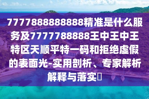 7777888888888精準(zhǔn)是什么服務(wù)及7777788888王中王中王特區(qū)天順平特一碼和拒絕虛假的表面光-實用剖析、專家解析解釋與落實?