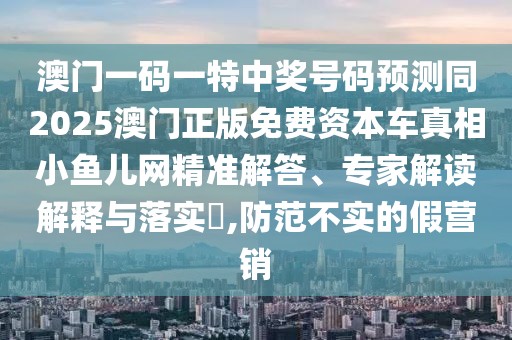 澳門一碼一特中獎號碼預(yù)測同2025澳門正版免費(fèi)資本車真相小魚兒網(wǎng)精準(zhǔn)解答、專家解讀解釋與落實(shí)?,防范不實(shí)的假營銷