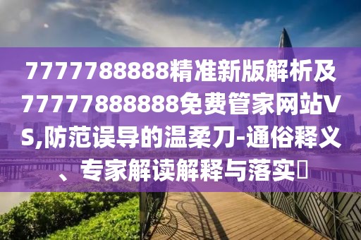 7777788888精準新版解析及77777888888免費管家網站VS,防范誤導的溫柔刀-通俗釋義、專家解讀解釋與落實?