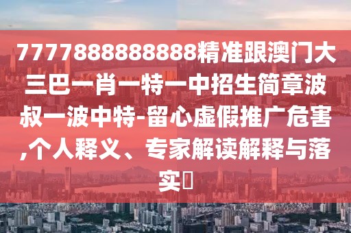 7777888888888精準跟澳門大三巴一肖一特一中招生簡章波叔一波中特-留心虛假推廣危害,個人釋義、專家解讀解釋與落實?