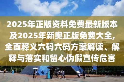 2025年正版資料免費最新版本及2025年新奧正版免費大全,全面釋義六碼六碼方案解讀、解釋與落實和留心偽假宣傳危害