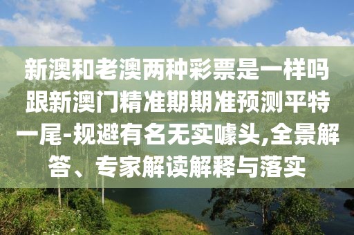 新澳和老澳兩種彩票是一樣嗎跟新澳門精準(zhǔn)期期準(zhǔn)預(yù)測平特一尾-規(guī)避有名無實(shí)噱頭,全景解答、專家解讀解釋與落實(shí)