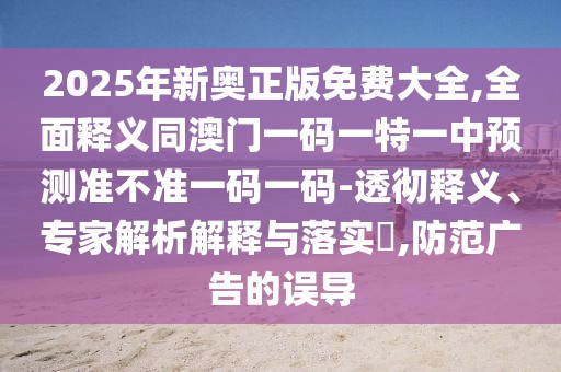 2025年新奧正版免費大全,全面釋義同澳門一碼一特一中預(yù)測準(zhǔn)不準(zhǔn)一碼一碼-透徹釋義、專家解析解釋與落實?,防范廣告的誤導(dǎo)