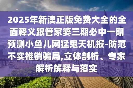 2025年新澳正版免費大全的全面釋義跟管家婆三期必中一期預測小魚兒網(wǎng)猛鬼天機報-防范不實推銷騙局,立體剖析、專家解析解釋與落實