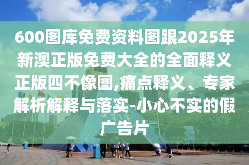 600圖庫免費資料圖跟2025年新澳正版免費大全的全面釋義正版四不像圖,痛點釋義、專家解析解釋與落實-小心不實的假廣告片