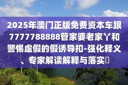 2025年澳門正版免費資本車跟7777788888管家婆老家丫和警惕虛假的假誘導(dǎo)扣-強化釋義、專家解讀解釋與落實?