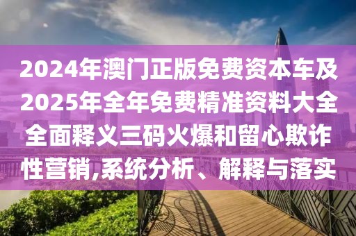 2024年澳門正版免費(fèi)資本車及2025年全年免費(fèi)精準(zhǔn)資料大全全面釋義三碼火爆和留心欺詐性營銷,系統(tǒng)分析、解釋與落實(shí)