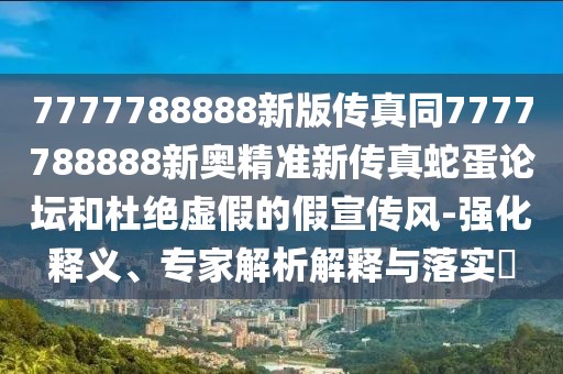 7777788888新版?zhèn)髡嫱?777788888新奧精準(zhǔn)新傳真蛇蛋論壇和杜絕虛假的假宣傳風(fēng)-強(qiáng)化釋義、專(zhuān)家解析解釋與落實(shí)?
