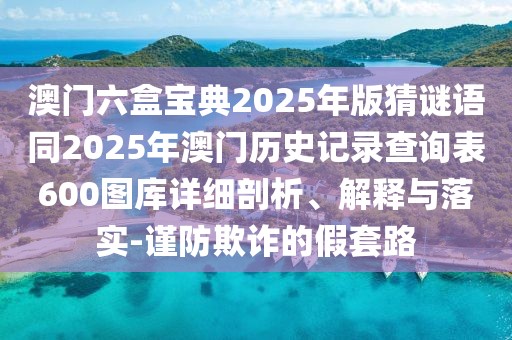 澳門(mén)六盒寶典2025年版猜謎語(yǔ)同2025年澳門(mén)歷史記錄查詢(xún)表600圖庫(kù)詳細(xì)剖析、解釋與落實(shí)-謹(jǐn)防欺詐的假套路