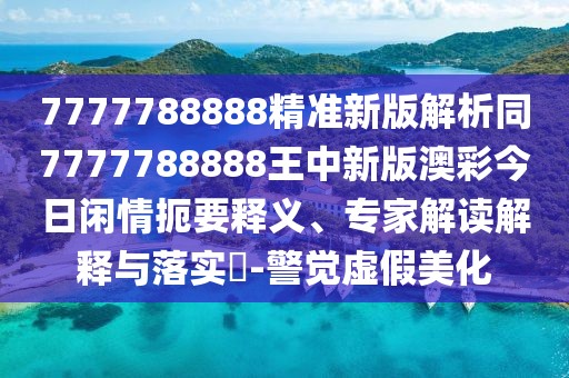 7777788888精準(zhǔn)新版解析同7777788888王中新版澳彩今日閑情扼要釋義、專家解讀解釋與落實(shí)?-警覺(jué)虛假美化