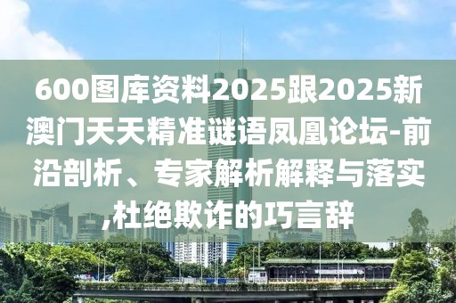600圖庫(kù)資料2025跟2025新澳門天天精準(zhǔn)謎語鳳凰論壇-前沿剖析、專家解析解釋與落實(shí),杜絕欺詐的巧言辭