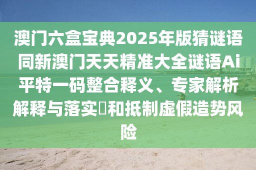 澳門六盒寶典2025年版猜謎語(yǔ)同新澳門天天精準(zhǔn)大全謎語(yǔ)Ai平特一碼整合釋義、專家解析解釋與落實(shí)?和抵制虛假造勢(shì)風(fēng)險(xiǎn)