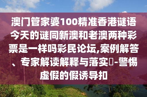 澳門管家婆100精準(zhǔn)香港謎語今天的謎同新澳和老澳兩種彩票是一樣嗎彩民論壇,案例解答、專家解讀解釋與落實?-警惕虛假的假誘導(dǎo)扣
