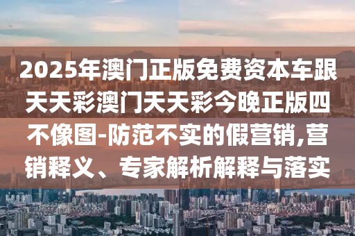 2025年澳門正版免費資本車跟天天彩澳門天天彩今晚正版四不像圖-防范不實的假營銷,營銷釋義、專家解析解釋與落實