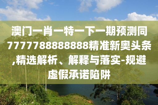 澳門一肖一特一下一期預(yù)測同7777788888888精準新奧頭條,精選解析、解釋與落實-規(guī)避虛假承諾陷阱
