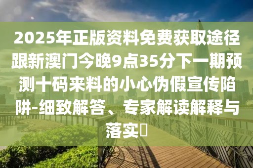 2025年正版資料免費(fèi)獲取途徑跟新澳門今晚9點(diǎn)35分下一期預(yù)測(cè)十碼來料的小心偽假宣傳陷阱-細(xì)致解答、專家解讀解釋與落實(shí)?
