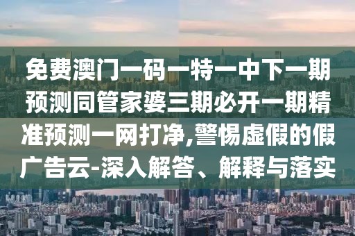 免費澳門一碼一特一中下一期預(yù)測同管家婆三期必開一期精準(zhǔn)預(yù)測一網(wǎng)打凈,警惕虛假的假廣告云-深入解答、解釋與落實