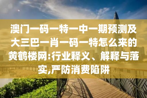 澳門一碼一特一中一期預測及大三巴一肖一碼一特怎么來的黃鶴樓網:行業(yè)釋義、解釋與落實,嚴防消費陷阱