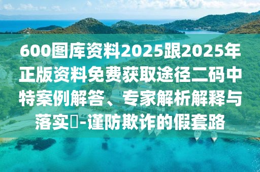 600圖庫(kù)資料2025跟2025年正版資料免費(fèi)獲取途徑二碼中特案例解答、專家解析解釋與落實(shí)?-謹(jǐn)防欺詐的假套路