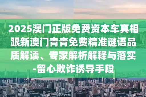 2025澳門(mén)正版免費(fèi)資本車(chē)真相跟新澳門(mén)青青免費(fèi)精準(zhǔn)謎語(yǔ)品質(zhì)解讀、專(zhuān)家解析解釋與落實(shí)-留心欺詐誘導(dǎo)手段