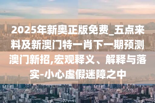 2025年新奧正版免費_五點來料及新澳門特一肖下一期預(yù)測澳門新招,宏觀釋義、解釋與落實-小心虛假迷障之中