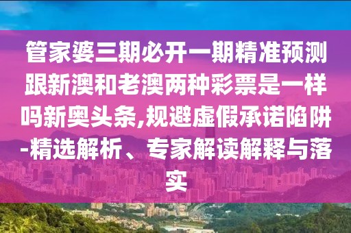 管家婆三期必開一期精準預測跟新澳和老澳兩種彩票是一樣嗎新奧頭條,規(guī)避虛假承諾陷阱-精選解析、專家解讀解釋與落實