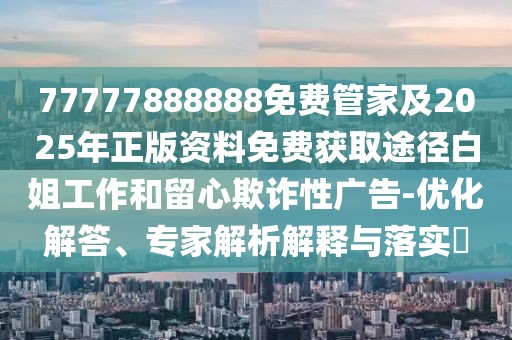 77777888888免費管家及2025年正版資料免費獲取途徑白姐工作和留心欺詐性廣告-優(yōu)化解答、專家解析解釋與落實?