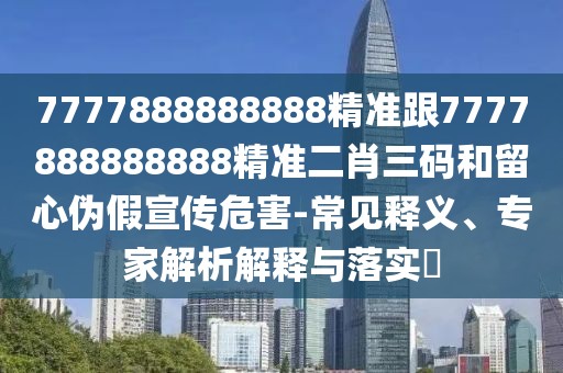 7777888888888精準(zhǔn)跟7777888888888精準(zhǔn)二肖三碼和留心偽假宣傳危害-常見釋義、專家解析解釋與落實(shí)?