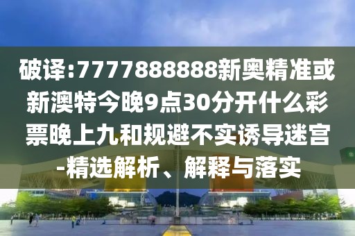 破譯:7777888888新奧精準(zhǔn)或新澳特今晚9點30分開什么彩票晚上九和規(guī)避不實誘導(dǎo)迷宮-精選解析、解釋與落實