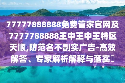 77777888888免費(fèi)管家官網(wǎng)及7777788888王中王中王特區(qū)天順,防范名不副實(shí)廣告-高效解答、專家解析解釋與落實(shí)?