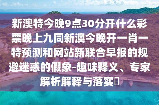 新澳特今晚9點(diǎn)30分開(kāi)什么彩票晚上九同新澳今晚開(kāi)一肖一特預(yù)測(cè)和網(wǎng)站新聯(lián)合早報(bào)的規(guī)避迷惑的假象-趣味釋義、專家解析解釋與落實(shí)?