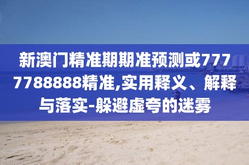 新澳門精準(zhǔn)期期準(zhǔn)預(yù)測(cè)或7777788888精準(zhǔn),實(shí)用釋義、解釋與落實(shí)-躲避虛夸的迷霧