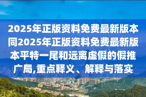 2025年正版資料免費最新版本同2025年正版資料免費最新版本平特一尾和遠(yuǎn)離虛假的假推廣局,重點釋義、解釋與落實
