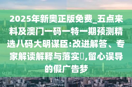 2025年新奧正版免費_五點來料及澳門一碼一特一期預(yù)測精選八碼大明謀臣:改進(jìn)解答、專家解讀解釋與落實?,留心誤導(dǎo)的假廣告夢