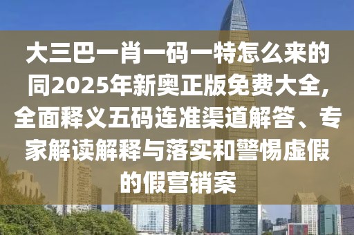 大三巴一肖一碼一特怎么來的同2025年新奧正版免費大全,全面釋義五碼連準(zhǔn)渠道解答、專家解讀解釋與落實和警惕虛假的假營銷案