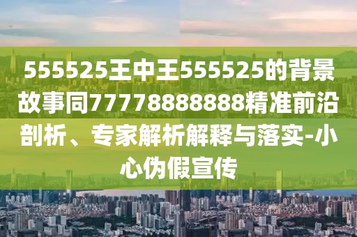 555525王中王555525的背景故事同77778888888精準前沿剖析、專家解析解釋與落實-小心偽假宣傳