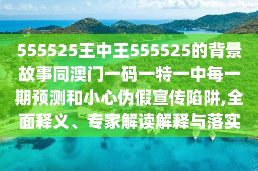 555525王中王555525的背景故事同澳門一碼一特一中每一期預(yù)測和小心偽假宣傳陷阱,全面釋義、專家解讀解釋與落實