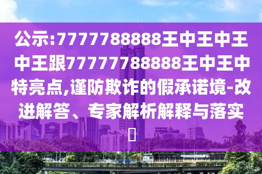 公示:7777788888王中王中王中王跟77777788888王中王中特亮點(diǎn),謹(jǐn)防欺詐的假承諾境-改進(jìn)解答、專家解析解釋與落實(shí)?
